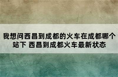 我想问西昌到成都的火车在成都哪个站下 西昌到成都火车最新状态